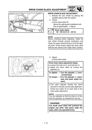 3 - 35
INSP
ADJDRIVE CHAIN SLACK ADJUSTMENT
DRIVE CHAIN SLACK ADJUSTMENT
1. Elevate the rear wheel by placing the
suitable stand under the engine.
2. Check:
G Drive chain slack a
Above the seal guard installation bolt.
Out of specification → Adjust.
NOTE:
Before checking and/or adjusting, rotate the
rear wheel through several revolutions and
check the slack several times to find the tight-
est point. Check and/or adjust the chain slack
with the rear wheel in this “tight chain” position.
Drive chain slack:
40 ~ 50 mm (1.6 ~ 2.0 in)
3. Adjust:
G Drive chain slack
Drive chain slack adjustment steps:
G Loosen the axle nut 1 and locknuts 2.
G Adjust the chain slack by turning the
adjusters 3.
To tighten → Turn the adjuster 3 coun-
terclockwise.
To loosen → Turn the adjuster 3 clock-
wise and push wheel for-
ward.
G Turn each adjuster exactly the same
amount to maintain correct axle alignment.
(There are marks a on each side of the
chain puller alignment.)
NOTE:
Turn the adjuster so that the chain is in line
with the sprocket, as viewed from the rear.
CAUTION:
Too small chain slack will overload the
engine and other vital parts; keep the
slack within the specified limits.
 