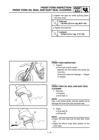 3 - 36
INSP
ADJ
FRONT FORK INSPECTION/
FRONT FORK OIL SEAL AND DUST SEAL CLEANING
G Tighten the axle nut while pushing down
the drive chain.
T
R
.
.
Axle nut:
125 Nm (12.5 m • kg, 90 ft • lb)
G Tighten the locknuts.
T
R
.
.
Locknut:
16 Nm (1.6 m • kg, 11 ft • lb)
EC36C000
FRONT FORK INSPECTION
1. Inspect:
G Front fork smooth action
Operate the front brake and stroke the
front fork.
Unsmooth action/oil leakage → Repair
or replace.
EC36D001
FRONT FORK OIL SEAL AND DUST SEAL
CLEANING
1. Remove:
G Protector
G Dust seal 1
NOTE:
Use a thin screw driver, and be careful not to
damage the inner fork tube and dust seal.
2. Clean:
G Dust seal a
G Oil seal b
NOTE:
G Clean the dust seal and oil seal after every
run.
G Apply the lithium soap base grease on the
inner tube.
 