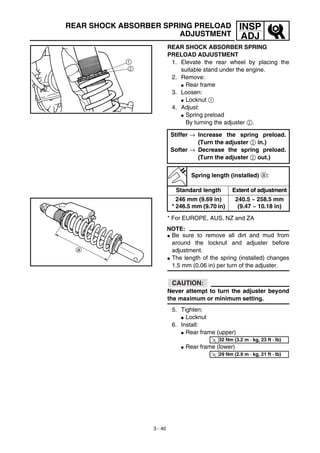 3 - 40
INSP
ADJ
REAR SHOCK ABSORBER SPRING PRELOAD
ADJUSTMENT
REAR SHOCK ABSORBER SPRING
PRELOAD ADJUSTMENT
1. Elevate the rear wheel by placing the
suitable stand under the engine.
2. Remove:
G Rear frame
3. Loosen:
G Locknut 1
4. Adjust:
G Spring preload
By turning the adjuster 2.
* For EUROPE, AUS, NZ and ZA
NOTE:
G Be sure to remove all dirt and mud from
around the locknut and adjuster before
adjustment.
G The length of the spring (installed) changes
1.5 mm (0.06 in) per turn of the adjuster.
CAUTION:
Never attempt to turn the adjuster beyond
the maximum or minimum setting.
5. Tighten:
G Locknut
6. Install:
G Rear frame (upper)
G Rear frame (lower)
Stiffer → Increase the spring preload.
(Turn the adjuster 2 in.)
Softer → Decrease the spring preload.
(Turn the adjuster 2 out.)
Spring length (installed) a:
Standard length Extent of adjustment
246 mm (9.69 in)
* 246.5 mm (9.70 in)
240.5 ~ 258.5 mm
(9.47 ~ 10.18 in)
T
R.
.
32 Nm (3.2 m · kg, 23 ft · lb)
T
R.
.
29 Nm (2.9 m · kg, 21 ft · lb)
 