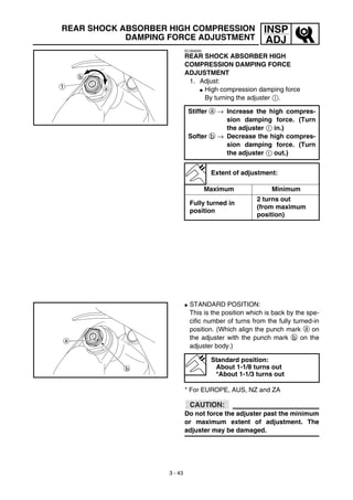 3 - 43
INSP
ADJ
EC36d000
REAR SHOCK ABSORBER HIGH
COMPRESSION DAMPING FORCE
ADJUSTMENT
1. Adjust:
G High compression damping force
By turning the adjuster 1.
Stiffer a → Increase the high compres-
sion damping force. (Turn
the adjuster 1 in.)
Softer b → Decrease the high compres-
sion damping force. (Turn
the adjuster 1 out.)
Extent of adjustment:
Maximum Minimum
Fully turned in
position
2 turns out
(from maximum
position)
G STANDARD POSITION:
This is the position which is back by the spe-
cific number of turns from the fully turned-in
position. (Which align the punch mark a on
the adjuster with the punch mark b on the
adjuster body.)
* For EUROPE, AUS, NZ and ZA
CAUTION:
Do not force the adjuster past the minimum
or maximum extent of adjustment. The
adjuster may be damaged.
Standard position:
About 1-1/8 turns out
*About 1-1/3 turns out
REAR SHOCK ABSORBER HIGH COMPRESSION
DAMPING FORCE ADJUSTMENT
 