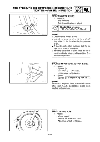 3 - 44
INSP
ADJ
TIRE PRESSURE CHECK/SPOKES INSPECTION AND
TIGHTENING/WHEEL INSPECTION
EC36Q000
TIRE PRESSURE CHECK
1. Measure:
G Tire pressure
Out of specification → Adjust.
NOTE:
G Check the tire while it is cold.
G Loose bead stoppers allow the tire to slip off
its position on the rim when the tire pressure
is low.
G A tilted tire valve stem indicates that the tire
slips off its position on the rim.
G If the tire valve stem is found tilted, the tire is
considered to be slipping off its position. Cor-
rect the tire position.
Standard tire pressure:
100 kPa (1.0 kgf/cm2, 15 psi)
EC36S002
SPOKES INSPECTION AND TIGHTENING
1. Inspect:
G Spokes 1
Bend/damage → Replace.
Loose spoke → Retighten.
2. Tighten:
G Spokes
NOTE:
Be sure to retighten these spokes before and
after break-in. After a practice or a race check
spokes for looseness.
T
R.
.
3 Nm (0.3 m · kg, 2.2 ft · lb)
EC36T000
WHEEL INSPECTION
1. Inspect:
G Wheel runout
Elevate the wheel and turn it.
Abnormal runout → Replace.
 