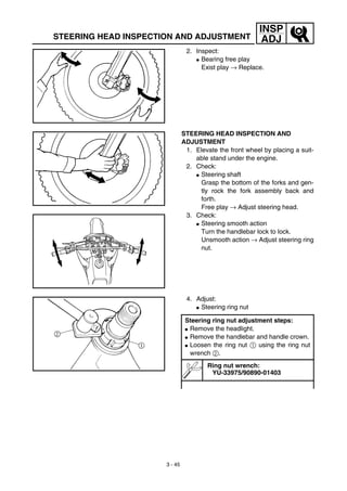 3 - 45
INSP
ADJSTEERING HEAD INSPECTION AND ADJUSTMENT
2. Inspect:
G Bearing free play
Exist play → Replace.
STEERING HEAD INSPECTION AND
ADJUSTMENT
1. Elevate the front wheel by placing a suit-
able stand under the engine.
2. Check:
G Steering shaft
Grasp the bottom of the forks and gen-
tly rock the fork assembly back and
forth.
Free play → Adjust steering head.
3. Check:
G Steering smooth action
Turn the handlebar lock to lock.
Unsmooth action → Adjust steering ring
nut.
4. Adjust:
G Steering ring nut
Steering ring nut adjustment steps:
G Remove the headlight.
G Remove the handlebar and handle crown.
G Loosen the ring nut 1 using the ring nut
wrench 2.
Ring nut wrench:
YU-33975/90890-01403
 