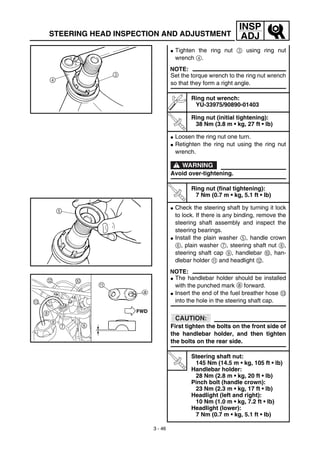 3 - 46
INSP
ADJSTEERING HEAD INSPECTION AND ADJUSTMENT
G Tighten the ring nut 3 using ring nut
wrench 4.
NOTE:
Set the torque wrench to the ring nut wrench
so that they form a right angle.
Ring nut wrench:
YU-33975/90890-01403
T
R
.
.
Ring nut (initial tightening):
38 Nm (3.8 m • kg, 27 ft • lb)
G Loosen the ring nut one turn.
G Retighten the ring nut using the ring nut
wrench.
WARNING
Avoid over-tightening.
T
R
.
.
Ring nut (final tightening):
7 Nm (0.7 m • kg, 5.1 ft • lb)
G Check the steering shaft by turning it lock
to lock. If there is any binding, remove the
steering shaft assembly and inspect the
steering bearings.
G Install the plain washer 5, handle crown
6, plain washer 7, steering shaft nut 8,
steering shaft cap 9, handlebar 0, han-
dlebar holder A and headlight B.
NOTE:
G The handlebar holder should be installed
with the punched mark a forward.
G Insert the end of the fuel breather hose C
into the hole in the steering shaft cap.
CAUTION:
First tighten the bolts on the front side of
the handlebar holder, and then tighten
the bolts on the rear side.
T
R
.
.
Steering shaft nut:
145 Nm (14.5 m • kg, 105 ft • lb)
Handlebar holder:
28 Nm (2.8 m • kg, 20 ft • lb)
Pinch bolt (handle crown):
23 Nm (2.3 m • kg, 17 ft • lb)
Headlight (left and right):
10 Nm (1.0 m • kg, 7.2 ft • lb)
Headlight (lower):
7 Nm (0.7 m • kg, 5.1 ft • lb)
 