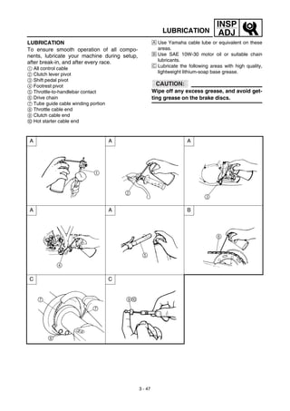 3 - 47
INSP
ADJLUBRICATION
LUBRICATION
To ensure smooth operation of all compo-
nents, lubricate your machine during setup,
after break-in, and after every race.
1 All control cable
2 Clutch lever pivot
3 Shift pedal pivot
4 Footrest pivot
5 Throttle-to-handlebar contact
6 Drive chain
7 Tube guide cable winding portion
8 Throttle cable end
9 Clutch cable end
0 Hot starter cable end
Å Use Yamaha cable lube or equivalent on these
areas.
ı Use SAE 10W-30 motor oil or suitable chain
lubricants.
Ç Lubricate the following areas with high quality,
lightweight lithium-soap base grease.
CAUTION:
Wipe off any excess grease, and avoid get-
ting grease on the brake discs.
A A A
A A B
C C
 