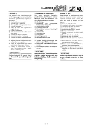 INSP
ADJ
GRAISSAGE
ALLGEMEINE SCHMIERUNG
LUBRICACIÓN
ALLGEMEINE SCHMIERUNG
Um einen sicheren Betriebzu
gewährleisten, die Maschine bei der
Montage, nach dem Einfahren und
nach jedem Rennen schmieren.
1 Alle Seilzüge
2 Handbrems- und Kupplungshe-
beldrehzapfen Drehpunkte
3 Schalthebel-Drehpunkt
4 Fußrasten-Drehpunkt
5 Kontaktfläche zwischen Gasdrehgriff
und Lenker
6 Antriebskette
7 Gaszugscheibe
8 Gaszugende
9 Kupplungszugende
0 Heißstarterseilzug-Ende
Å Yamaha Seilzug-Schmiermittel oder
gleichwertiges Mittel verwenden.
ı Motoröl oder Spezial-Kettenspray ver-
wenden.
Ç Hochwertiges leichtes Lithiumfett ver-
wenden.
ACHTUNG:
Überschüssiges Schmiermittel ab-
wischen. Darauf achten, daß kein
Schmiermittel auf die Bremsschei-
ben gelangt.
GRAISSAGE
Pour assurer le bon fonctionnement de
tous les organes, graisser la machine lors
du montage, après le rodage et après cha-
que course.
1 Tous les câbles de commande
2 Pivots de levier d’embrayage
3 Pivot de pédale de changement de vitesse
4 Pivots de repose-pied
5 Surface de contact entre le guidon et la
poignée des gaz
6 Chaîne de transmission
7 Partie d’enroulement du câble dans le
guide de tube
8 Extrémité du câble d’accélérateur
9 Extrémités des câbles d’embrayage
0 Extrémité du câble de démarreur à chaud
Å Mettre du lubrifiant Yamaha pour câbles,
ou équivalent sur ces parties.
ı Utiliser de l’huile moteur SAE 10W-30
ou lubrifiants adéquats pour chaînes.
Ç Lubrifier les emplacements suivants à
l’aide d’un détergent gras léger à base de
lithium et de haute qualité.
ATTENTION:
Eliminer tout excès de graisse, et évi-
ter d’enduire de graisse les disques de
frein.
3 - 47
LUBRICACIÓN
Para asegurar un funcionamiento suave
de todos los componentes, lubrique el
vehículo durante la puesta a punto, des-
pués del rodaje y después de cada
carrera.
1 Todos los cables de control
2 Articulación de la palanca del embrague
3 Articulación del pedal del inversor
4 Articulación del apoyapiés
5 Contacto del acelerador al manillar
6 Cadena de transmisión
7 Parte de arrollamiento del cable de la guía
del tubo
8 Extremo del cable del acelerador
9 Extremo del cable del embrague
0 Extremo del cable de arranque en caliente
Å Utilice lubricante para cables Yamaha o
uno equivalente en estas zonas.
ı Utilice aceite de motor SAE10W-30 o un
lubricante para cadenas apropiado.
Ç Lubrique las siguientes áreas con grasa
lubricante con jabón de litio ligera de alta
calidad.
ATENCION:
Limpie con un paño cualquier resto de
grasa y evite que se engrasen los discos
de freno.
 