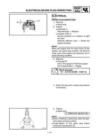 3 - 48
INSP
ADJELECTRICAL/SPARK PLUG INSPECTION
EC370000
ELECTRICAL
EC371001
SPARK PLUG INSPECTION
1. Remove:
G Spark plug
2. Inspect:
G Electrode 1
Wear/damage → Replace.
G Insulator color 2
Normal condition is a medium to light
tan color.
Distinctly different color → Check the
engine condition.
NOTE:
When the engine runs for many hours at low
speeds, the spark plug insulator will become
sooty, even if the engine and carburetor are in
good operating condition.
3. Measure:
G Plug gap a
Use a wire gauge or thickness gauge.
Out of specification → Regap.
Spark plug gap:
0.7 ~ 0.8 mm (0.028 ~ 0.031 in)
4. Clean the plug with a spark plug cleaner
if necessary.
5. Tighten:
G Spark plug
NOTE:
G Before installing a spark plug, clean the gas-
ket surface and plug surface.
G Finger-tighten a the spark plug before
torquing to specification b.
T
R.
.
13 Nm (1.3 m · kg, 9.4 ft · lb)
 