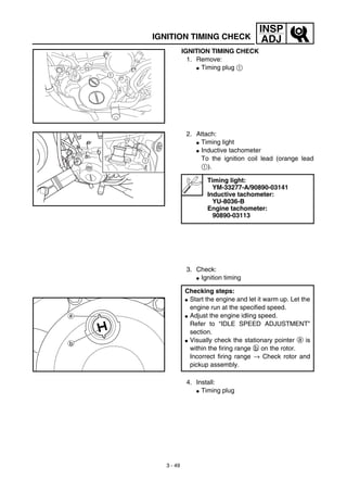 3 - 49
INSP
ADJIGNITION TIMING CHECK
IGNITION TIMING CHECK
1. Remove:
G Timing plug 1
1
2. Attach:
G Timing light
G Inductive tachometer
To the ignition coil lead (orange lead
1).
3. Check:
G Ignition timing
Timing light:
YM-33277-A/90890-03141
Inductive tachometer:
YU-8036-B
Engine tachometer:
90890-03113
Checking steps:
G Start the engine and let it warm up. Let the
engine run at the specified speed.
G Adjust the engine idling speed.
Refer to “IDLE SPEED ADJUSTMENT”
section.
G Visually check the stationary pointer a is
within the firing range b on the rotor.
Incorrect firing range → Check rotor and
pickup assembly.
1
4. Install:
G Timing plug
 