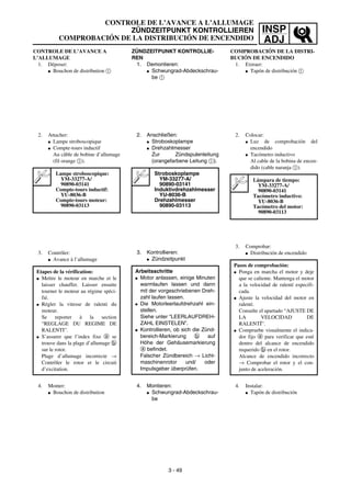 INSP
ADJ
CONTROLE DE L’AVANCE A
L’ALLUMAGE
1. Déposer:
G Bouchon de distribution 1
2. Attacher:
G Lampe stroboscopique
G Compte-tours inductif
Au câble de bobine d’allumage
(fil orange 1).
3. Contrôler:
G Avance à l’allumage
Lampe stroboscopique:
YM-33277-A/
90890-03141
Compte-tours inductif:
YU-8036-B
Compte-tours moteur:
90890-03113
Etapes de la vérification:
G Mettre le moteur en marche et le
laisser chauffer. Laisser ensuite
tourner le moteur au régime spéci-
fié.
G Régler la vitesse de ralenti du
moteur.
Se reporter à la section
“REGLAGE DU REGIME DE
RALENTI”.
G S’assurer que l’index fixe a se
trouve dans la plage d’allumage b
sur le rotor.
Plage d’allumage incorrecte →
Contrôler le rotor et le circuit
d’excitation.
4. Monter:
G Bouchon de distribution
CONTROLE DE L’AVANCE A L’ALLUMAGE
ZÜNDZEITPUNKT KONTROLLIEREN
COMPROBACIÓN DE LA DISTRIBUCIÓN DE ENCENDIDO
ZÜNDZEITPUNKT KONTROLLIE-
REN
1. Demontieren:
G Schwungrad-Abdeckschrau-
be 1
2. Anschließen:
G Stroboskoplampe
G Drehzahlmesser
Zur Zündspulenleitung
(orangefarbene Leitung 1).
3. Kontrollieren:
G Zündzeitpunkt
Stroboskoplampe
YM-33277-A/
90890-03141
Induktivdrehzahlmesser
YU-8036-B
Drehzahlmesser
90890-03113
Arbeitsschritte
G Motor anlassen, einige Minuten
warmlaufen lassen und dann
mit der vorgeschriebenen Dreh-
zahl laufen lassen.
G Die Motorleerlaufdrehzahl ein-
stellen.
Siehe unter “LEERLAUFDREH-
ZAHL EINSTELEN”.
G Kontrollieren, ob sich die Zünd-
bereich-Markierung b auf
Höhe der Gehäusemarkierung
a befindet.
Falscher Zündbereich → Licht-
maschinenrotor und/ oder
Impulsgeber überprüfen.
4. Montieren:
G Schwungrad-Abdeckschrau-
be
3 - 49
COMPROBACIÓN DE LA DISTRI-
BUCIÓN DE ENCENDIDO
1. Extraer:
G Tapón de distribución 1
2. Colocar:
G Luz de comprobación del
encendido
G Tacómetro inductivo
Al cable de la bobina de encen-
dido (cable naranja 1).
3. Comprobar:
G Distribución de encendido
Lámpara de tiempo:
YM-33277-A/
90890-03141
Tacómetro inductivo:
YU-8036-B
Tacómetro del motor:
90890-03113
Pasos de comprobación:
G Ponga en marcha el motor y deje
que se caliente. Mantenga el motor
a la velocidad de ralentí especifi-
cada.
G Ajuste la velocidad del motor en
ralentí.
Consulte el apartado “AJUSTE DE
LA VELOCIDAD DE
RALENTÍ”.
G Compruebe visualmente el indica-
dor fijo a para verificar que esté
dentro del alcance de encendido
requerido b en el rotor.
Alcance de encendido incorrecto
→ Comprobar el rotor y el con-
junto de aceleración.
4. Instalar:
G Tapón de distribución
 