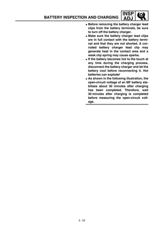3 - 53
INSP
ADJBATTERY INSPECTION AND CHARGING
G Before removing the battery charger lead
clips from the battery terminals, be sure
to turn off the battery charger.
G Make sure the battery charger lead clips
are in full contact with the battery termi-
nal and that they are not shorted. A cor-
roded battery charger lead clip may
generate heat in the contact area and a
weak clip spring may cause sparks.
G If the battery becomes hot to the touch at
any time during the charging process,
disconnect the battery charger and let the
battery cool before reconnecting it. Hot
batteries can explode!
G As shown in the following illustration, the
open-circuit voltage of an MF battery sta-
bilizes about 30 minutes after charging
has been completed. Therefore, wait
30 minutes after charging is completed
before measuring the open-circuit volt-
age.
 
