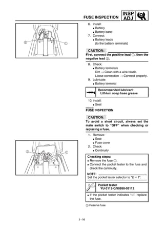 3 - 56
INSP
ADJFUSE INSPECTION
6. Install:
G Battery
G Battery band
7. Connect:
G Battery leads
(to the battery terminals)
CAUTION:
First, connect the positive lead 1, then the
negative lead 2.
8. Check:
G Battery terminals
Dirt → Clean with a wire brush.
Loose connection → Connect properly.
9. Lubricate:
G Battery terminal
10. Install:
G Seat
EAS00181
FUSE INSPECTION
CAUTION:
To avoid a short circuit, always set the
main switch to “OFF” when checking or
replacing a fuse.
1. Remove:
G Seat
G Fuse cover
2. Check:
G Continuity
2 Reserve fuse
Recommended lubricant
Lithium soap base grease
Checking steps:
G Remove the fuse 1.
G Connect the pocket tester to the fuse and
check the continuity.
NOTE:
Set the pocket tester selector to “Ω × 1”.
Pocket tester
YU-3112-C/90890-03112
G If the pocket tester indicates “∞”, replace
the fuse.
2 1
 