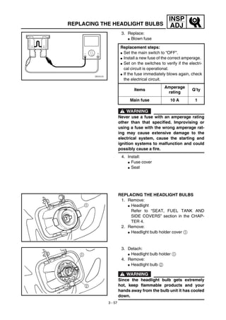 3 - 57
INSP
ADJREPLACING THE HEADLIGHT BULBS
3. Replace:
G Blown fuse
WARNING
Never use a fuse with an amperage rating
other than that specified. Improvising or
using a fuse with the wrong amperage rat-
ing may cause extensive damage to the
electrical system, cause the starting and
ignition systems to malfunction and could
possibly cause a fire.
4. Install:
G Fuse cover
G Seat
Replacement steps:
G Set the main switch to “OFF”.
G Install a new fuse of the correct amperage.
G Set on the switches to verify if the electri-
cal circuit is operational.
G If the fuse immediately blows again, check
the electrical circuit.
Items
Amperage
rating
Q’ty
Main fuse 10 A 1
REPLACING THE HEADLIGHT BULBS
1. Remove:
G Headlight
Refer to “SEAT, FUEL TANK AND
SIDE COVERS” section in the CHAP-
TER 4.
2. Remove:
G Headlight bulb holder cover 1
3. Detach:
G Headlight bulb holder 1
4. Remove:
G Headlight bulb 2
WARNING
Since the headlight bulb gets extremely
hot, keep flammable products and your
hands away from the bulb unit it has cooled
down.
 