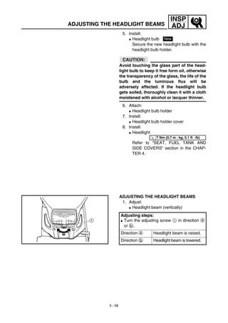 3 - 58
INSP
ADJADJUSTING THE HEADLIGHT BEAMS
5. Install:
G Headlight bulb
Secure the new headlight bulb with the
headlight bulb holder.
CAUTION:
Avoid touching the glass part of the head-
light bulb to keep it free form oil, otherwise
the transparency of the glass, the life of the
bulb and the luminous flux will be
adversely affected. If the headlight bulb
gets soiled, thoroughly clean it with a cloth
moistened with alcohol or lacquer thinner.
6. Attach:
G Headlight bulb holder
7. Install:
G Headlight bulb holder cover
8. Install:
G Headlight
Refer to “SEAT, FUEL TANK AND
SIDE COVERS” section in the CHAP-
TER 4.
New
T
R.
.
7 Nm (0.7 m · kg, 5.1 ft · lb)
ADJUSTING THE HEADLIGHT BEAMS
1. Adjust:
G Headlight beam (vertically)
Adjusting steps:
G Turn the adjusting screw 1 in direction a
or b.
Direction a Headlight beam is raised.
Direction b Headlight beam is lowered.
 
