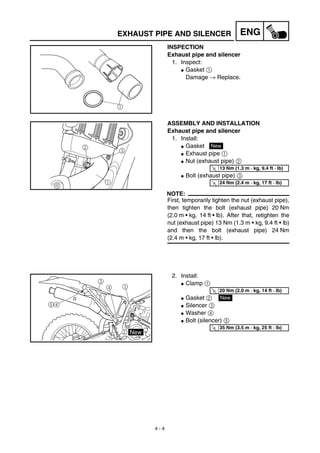 4 - 4
ENGEXHAUST PIPE AND SILENCER
INSPECTION
Exhaust pipe and silencer
1. Inspect:
G Gasket 1
Damage → Replace.
1
ASSEMBLY AND INSTALLATION
Exhaust pipe and silencer
1. Install:
G Gasket
G Exhaust pipe 1
G Nut (exhaust pipe) 2
G Bolt (exhaust pipe) 3
NOTE:
First, temporarily tighten the nut (exhaust pipe),
then tighten the bolt (exhaust pipe) 20 Nm
(2.0 m • kg, 14 ft • lb). After that, retighten the
nut (exhaust pipe) 13 Nm (1.3 m • kg, 9.4 ft • lb)
and then the bolt (exhaust pipe) 24 Nm
(2.4 m • kg, 17 ft • lb).
3
1
2 New
T
R.
.
13 Nm (1.3 m · kg, 9.4 ft · lb)
T
R.
.
24 Nm (2.4 m · kg, 17 ft · lb)
2. Install:
G Clamp 1
G Gasket 2
G Silencer 3
G Washer 4
G Bolt (silencer) 5
2 New
1
3
4
4
5
T
R.
.
20 Nm (2.0 m · kg, 14 ft · lb)
New
T
R.
.
35 Nm (3.5 m · kg, 25 ft · lb)
 