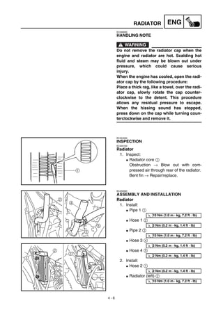 4 - 6
ENGRADIATOR
EC456000
HANDLING NOTE
WARNING
Do not remove the radiator cap when the
engine and radiator are hot. Scalding hot
fluid and steam may be blown out under
pressure, which could cause serious
injury.
When the engine has cooled, open the radi-
ator cap by the following procedure:
Place a thick rag, like a towel, over the radi-
ator cap, slowly rotate the cap counter-
clockwise to the detent. This procedure
allows any residual pressure to escape.
When the hissing sound has stopped,
press down on the cap while turning coun-
terclockwise and remove it.
EC454000
INSPECTION
EC444100
Radiator
1. Inspect:
G Radiator core 1
Obstruction → Blow out with com-
pressed air through rear of the radiator.
Bent fin → Repair/replace.
EC455000
ASSEMBLY AND INSTALLATION
Radiator
1. Install:
G Pipe 1 1
G Hose 1 2
G Pipe 2 3
G Hose 3 4
G Hose 4 5
2. Install:
G Hose 2 1
G Radiator (left) 2
T
R.
.
10 Nm (1.0 m · kg, 7.2 ft · lb)
T
R.
.
2 Nm (0.2 m · kg, 1.4 ft · lb)
T
R.
.
10 Nm (1.0 m · kg, 7.2 ft · lb)
T
R.
.
2 Nm (0.2 m · kg, 1.4 ft · lb)
T
R.
.
2 Nm (0.2 m · kg, 1.4 ft · lb)
T
R.
.
2 Nm (0.2 m · kg, 1.4 ft · lb)
T
R.
.
10 Nm (1.0 m · kg, 7.2 ft · lb)
 