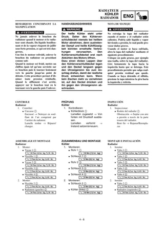 ENG
4 - 6
RADIATEUR
KÜHLER
RADIADOR
HANDHABUNGSHINWEIS
WARNUNG
Der heiße Kühler steht unter
Druck. Daher den Kühlerver-
schlußdeckel niemals bei heißem
Motor abnehmen, denn austreten-
der Dampf und heiße Kühlflüssig-
keit könnten ernsthafte Verbrü-
hungen verursachen. Den
Kühlerverschlußdeckel erst nach
Abkühlen des Motors öffnen.
Dazu einen dicken Lappen über
den Kühlerverschlußdeckel legen
und den Deckel langsam gegen
den Uhrzeigersinn bis zum An-
schlag drehen, damit der restliche
Druck entweichen kann. Wenn
kein Zischen mehr zu vernehmen
ist, auf den Deckel drücken und
ihn gegen den Uhrzeigersinn ab-
schrauben.
PRÜFUNG
Kühler
1. Kontrollieren:
G Kühlerblock 1
Lamellen zugesetzt → Von
hinten mit Druckluft ausbla-
sen.
Lamellen verformt →
Instand setzen/erneuern.
ZUSAMMENBAU UND MONTAGE
Kühler
1. Montieren:
G Rohr 1 1
G Schlauch 1 2
G Rohr 2 3
G Schlauch 3 4
G Schlauch 4 5
2. Montieren:
G Schlauch 2 1
G Kühler (links) 2
T
R
.
.
10 Nm (1,0 m · kg)
T
R
.
.
2 Nm (0,2 m · kg)
T
R
.
.
10 Nm (1,0 m · kg)
T
R
.
.
2 Nm (0,2 m · kg)
T
R
.
.
2 Nm (0,2 m · kg)
T
R
.
.
2 Nm (0,2 m · kg)
T
R
.
.
10 Nm (1,0 m · kg)
REMARQUES CONCERNANT LA
MANIPULATION
AVERTISSEMENT
Ne jamais enlever le bouchon du
radiateur quand le moteur et le radia-
teur sont chauds. Du liquide bouillon-
nant et de la vapeur risquent de jaillir
sous forte pression, ce qui est très dan-
gereux.
Une fois le moteur refroidi, enlever le
bouchon du radiateur en procédant
comme suit:
Quand le moteur est froid, mettre un
chiffon épais tel qu’une serviette sur
ce bouchon puis le tourner lentement
vers la gauche jusqu’au point de
détente. Cette procédure permet d’éli-
miner toute pression résiduelle.
Quand le sifflement s’est arrêté,
appuyer sur le bouchon tout en le
tournant vers la gauche puis l’enlever.
CONTROLE
Radiateur
1. Contrôler:
G Carcasse 1
Encrassé → Nettoyer en souf-
flant de l’air comprimé par
l’arrière du radiateur.
Lamelle tordue → Réparer/
changer.
ASSEMBLAGE ET MONTAGE
Radiateur
1. Monter:
G Tuyau 1 1
G Flexible 1 2
G Tuyau 2 3
G Flexible 3 4
G Flexible 4 5
2. Monter:
G Flexible 2 1
G Radiateur (gauche) 2
T
R
.
.
10 Nm (1,0 m · kg, 7,2 ft · lb)
T
R
.
.
2 Nm (0,2 m · kg, 1,4 ft · lb)
T
R
.
.
10 Nm (1,0 m · kg, 7,2 ft · lb)
T
R
.
.
2 Nm (0,2 m · kg, 1,4 ft · lb)
T
R
.
.
2 Nm (0,2 m · kg, 1,4 ft · lb)
T
R
.
.
2 Nm (0,2 m · kg, 1,4 ft · lb)
T
R
.
.
10 Nm (1,0 m · kg, 7,2 ft · lb)
NOTA DE MANEJO
ADVERTENCIA
No extraiga la tapa del radiador
cuando el motor y el radiador estén
calientes. Podría salir líquido y vapor
hirviendo a presión, lo cual puede pro-
vocar daños graves.
Cuando el motor se haya enfriado,
abra la tapa del radiador mediante el
siguiente procedimiento:
Coloque un paño grueso, por ejemplo
una toalla, sobre la tapa del radiador.
Gire lentamente la tapa hacia la
izquierda hasta que se detenga. Este
procedimiento permite que salga cual-
quier presión residual que quede.
Cuando se haya detenido el silbido,
presione la tapa mientras la gira hacia
la izquierda y retírela.
INSPECCIÓN
Radiador
1. Inspeccionar:
G Rodete del radiador 1
Obstrucción → Soplar con aire
a presión a través de la parte
trasera del radiador.
Bent fin → Reparar/Reempla-
zar.
MONTAJE E INSTALACIÓN
Radiador
1. Instalar:
G Tubo 1 1
G Tubo 1 2
G Tubo 2 3
G Tubo 3 4
G Tubo 4 5
2. Instalar:
G Tubo 2 1
G Radiador (izquierdo) 2
T
R
.
.
10 Nm (1,0 m · kg, 7,2 ft · lb)
T
R
.
.
2 Nm (0,2 m · kg, 1,4 ft · lb)
T
R
.
.
10 Nm (1,0 m · kg, 7,2 ft · lb)
T
R
.
.
2 Nm (0,2 m · kg, 1,4 ft · lb)
T
R
.
.
2 Nm (0,2 m · kg, 1,4 ft · lb)
T
R
.
.
2 Nm (0,2 m · kg, 1,4 ft · lb)
T
R
.
.
10 Nm (1,0 m · kg, 7,2 ft · lb)
 