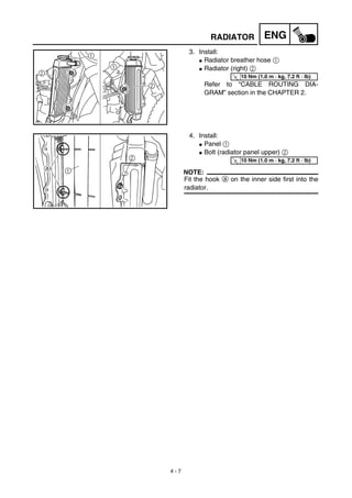 4 - 7
ENGRADIATOR
3. Install:
G Radiator breather hose 1
G Radiator (right) 2
Refer to “CABLE ROUTING DIA-
GRAM” section in the CHAPTER 2.
T
R.
.
10 Nm (1.0 m · kg, 7.2 ft · lb)
4. Install:
G Panel 1
G Bolt (radiator panel upper) 2
NOTE:
Fit the hook a on the inner side first into the
radiator.
T
R.
.
10 Nm (1.0 m · kg, 7.2 ft · lb)
 