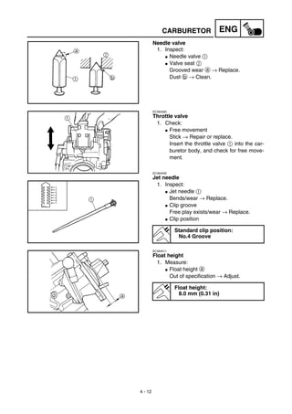 4 - 12
ENGCARBURETOR
Needle valve
1. Inspect:
G Needle valve 1
G Valve seat 2
Grooved wear a → Replace.
Dust b → Clean.
EC464300
Throttle valve
1. Check:
G Free movement
Stick → Repair or replace.
Insert the throttle valve 1 into the car-
buretor body, and check for free move-
ment.
EC464400
Jet needle
1. Inspect:
G Jet needle 1
Bends/wear → Replace.
G Clip groove
Free play exists/wear → Replace.
G Clip position
Standard clip position:
No.4 Groove
EC464511
Float height
1. Measure:
G Float height a
Out of specification → Adjust.
Float height:
8.0 mm (0.31 in)
 