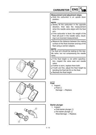 4 - 13
ENGCARBURETOR
Measurement and adjustment steps:
G Hold the carburetor in an upside down
position.
NOTE:
G Slowly tilt the carburetor in the opposite
direction, then take the measurement
when the needle valve aligns with the float
arm.
G If the carburetor is level, the weight of the
float will push in the needle valve, result-
ing in an incorrect measurement.
G Measure the distance between the mating
surface of the float chamber and top of the
float using a vernier calipers.
NOTE:
The float arm should be resting on the nee-
dle valve, but not compressing the needle
valve.
G If the float height is not within specifica-
tion, inspect the valve seat and needle
valve.
G If either is worn, replace them both.
G If both are fine, adjust the float height by
bending the float tab b on the float.
G Recheck the float height.
EC464600
Float
1. Inspect:
G Float 1
Damage → Replace.
Starter plunger
1. Inspect:
G Cold starter plunger 1
G Hot starter plunger 2
Wear/damage → Replace.
 