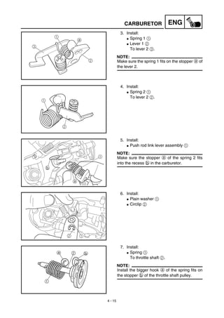 4 - 15
ENGCARBURETOR
3. Install:
G Spring 1 1
G Lever 1 2
To lever 2 3.
NOTE:
Make sure the spring 1 fits on the stopper a of
the lever 2.
a
3
1
2
4. Install:
G Spring 2 1
To lever 2 2.
1
2
5. Install:
G Push rod link lever assembly 1
NOTE:
Make sure the stopper a of the spring 2 fits
into the recess b in the carburetor.
1
a
b
6. Install:
G Plain washer 1
G Circlip 2
2 1
7. Install:
G Spring 1
To throttle shaft 2.
NOTE:
Install the bigger hook a of the spring fits on
the stopper b of the throttle shaft pulley.
 