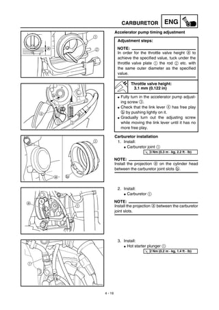 4 - 19
ENGCARBURETOR
Accelerator pump timing adjustment
Adjustment steps:
NOTE:
In order for the throttle valve height a to
achieve the specified value, tuck under the
throttle valve plate 1 the rod 2 etc. with
the same outer diameter as the specified
value.
Throttle valve height:
3.1 mm (0.122 in)
G Fully turn in the accelerator pump adjust-
ing screw 3.
G Check that the link lever 4 has free play
b by pushing lightly on it.
G Gradually turn out the adjusting screw
while moving the link lever until it has no
more free play.
Carburetor installation
1. Install:
G Carburetor joint 1
NOTE:
Install the projection a on the cylinder head
between the carburetor joint slots b.
T
R.
.
3 Nm (0.3 m · kg, 2.2 ft · lb)
2. Install:
G Carburetor 1
NOTE:
Install the projection a between the carburetor
joint slots.
3. Install:
G Hot starter plunger 1
1
T
R.
.
2 Nm (0.2 m · kg, 1.4 ft · lb)
 