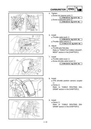 4 - 20
ENG
4. Tighten:
G Screw (air cleaner joint) 1
G Screw (carburetor joint) 2
T
R.
.
3 Nm (0.3 m · kg, 2.2 ft · lb)
T
R.
.
3 Nm (0.3 m · kg, 2.2 ft · lb)
5. Install:
G Throttle cable (pull) 1
G Throttle cable (return) 2
6. Adjust:
G Throttle grip free play
Refer to “THROTTLE CABLE ADJUST-
MENT” section in the CHAPTER 3.
2
1
T
R.
.
4 Nm (0.4 m · kg, 2.9 ft · lb)
T
R.
.
11 Nm (1.1 m · kg, 8.0 ft · lb)
7. Install:
G Throttle cable cover 1
G Screw (throttle cable cover) 2
2
1 T
R.
.
4 Nm (0.4 m · kg, 2.9 ft · lb)
8. Install:
G TPS (throttle position sensor) coupler
1
G Clamp 2
Refer to “CABLE ROUTING DIA-
GRAM” section in the CHAPTER 2.
9. Install:
G Clamp 1
Refer to “CABLE ROUTING DIA-
GRAM” section in the CHAPTER 2.
1
CARBURETOR
 