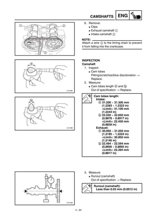4 - 24
ENGCAMSHAFTS
6. Remove:
G Clips
G Exhaust camshaft 1
G Intake camshaft 2
NOTE:
Attach a wire 3 to the timing chain to prevent
it from falling into the crankcase.
1 2
3
INSPECTION
Camshaft
1. Inspect:
G Cam lobes
Pitting/scratches/blue discoloration →
Replace.
2. Measure:
G Cam lobes length a and b
Out of specification → Replace.
Cam lobes length:
Intake:
a 31.200 ~ 31.300 mm
(1.2283 ~ 1.2323 in)
<Limit>: 31.100 mm
(1.2244 in)
b 22.550 ~ 22.650 mm
(0.8878 ~ 0.8917 in)
<Limit>: 22.450 mm
(0.8839 in)
Exhaust:
a 30.950 ~ 31.050 mm
(1.2185 ~ 1.2224 in)
<Limit>: 30.850 mm
(1.2146 in)
b 22.494 ~ 22.594 mm
(0.8856 ~ 0.8895 in)
<Limit>: 22.394 mm
(0.8817 in)
3. Measure:
G Runout (camshaft)
Out of specification → Replace.
Runout (camshaft):
Less than 0.03 mm (0.0012 in)
 