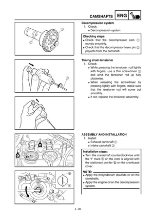 4 - 26
ENGCAMSHAFTS
Decompression system
1. Check:
G Decompression system
Checking steps:
G Check that the decompressor cam 1
moves smoothly.
G Check that the decompressor lever pin 2
projects from the camshaft.
Timing chain tensioner
1. Check:
G While pressing the tensioner rod lightly
with fingers, use a thin screwdriver 1
and wind the tensioner rod up fully
clockwise.
G When releasing the screwdriver by
pressing lightly with fingers, make sure
that the tensioner rod will come out
smoothly.
G If not, replace the tensioner assembly.
ASSEMBLY AND INSTALLATION
1. Install:
G Exhaust camshaft 1
G Intake camshaft 2
Installation steps:
G Turn the crankshaft counterclockwise until
the “I” mark a on the rotor is aligned with
the stationary pointer b on the crankcase
cover.
NOTE:
G Apply the molybdenum disulfide oil on the
camshafts.
G Apply the engine oil on the decompression
system.
 