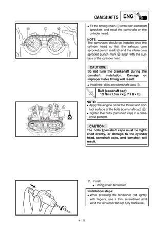 4 - 27
ENGCAMSHAFTS
G Fit the timing chain 3 onto both camshaft
sprockets and install the camshafts on the
cylinder head.
NOTE:
The camshafts should be installed onto the
cylinder head so that the exhaust cam
sprocket punch mark c and the intake cam
sprocket punch mark d align with the sur-
face of the cylinder head.
CAUTION:
Do not turn the crankshaft during the
camshaft installation. Damage or
improper valve timing will result.
G Install the clips and camshaft caps 4.
T
R
.
.
Bolt (camshaft cap):
10 Nm (1.0 m • kg, 7.2 ft • lb)
NOTE:
G Apply the engine oil on the thread and con-
tact surface of the bolts (camshaft cap) 5.
G Tighten the bolts (camshaft cap) in a criss-
cross pattern.
CAUTION:
The bolts (camshaft cap) must be tight-
ened evenly, or damage to the cylinder
head, camshaft caps, and camshaft will
result.
5
4
E
2. Install:
G Timing chain tensioner
Installation steps:
G While pressing the tensioner rod lightly
with fingers, use a thin screwdriver and
wind the tensioner rod up fully clockwise.
 