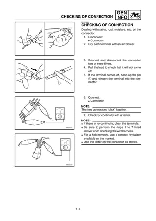 1 - 6
GEN
INFOCHECKING OF CONNECTION
EC1C0001
CHECKING OF CONNECTION
Dealing with stains, rust, moisture, etc. on the
connector.
1. Disconnect:
G Connector
2. Dry each terminal with an air blower.
3. Connect and disconnect the connector
two or three times.
4. Pull the lead to check that it will not come
off.
5. If the terminal comes off, bend up the pin
1 and reinsert the terminal into the con-
nector.
6. Connect:
G Connector
NOTE:
The two connectors “click” together.
7. Check for continuity with a tester.
NOTE:
G If there in no continuity, clean the terminals.
G Be sure to perform the steps 1 to 7 listed
above when checking the wireharness.
G For a field remedy, use a contact revitalizer
available on the market.
G Use the tester on the connector as shown.
 