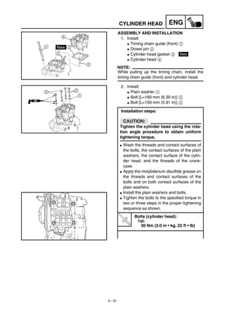 4 - 31
ENGCYLINDER HEAD
ASSEMBLY AND INSTALLATION
1. Install:
G Timing chain guide (front) 1
G Dowel pin 2
G Cylinder head gasket 3
G Cylinder head 4
NOTE:
While pulling up the timing chain, install the
timing chain guide (front) and cylinder head.
New
2. Install:
G Plain washer 1
G Bolt [L=160 mm (6.30 in)] 2
G Bolt [L=150 mm (5.91 in)] 3
Installation steps:
CAUTION:
Tighten the cylinder head using the rota-
tion angle procedure to obtain uniform
tightening torque.
G Wash the threads and contact surfaces of
the bolts, the contact surfaces of the plain
washers, the contact surface of the cylin-
der head, and the threads of the crank-
case.
G Apply the molybdenum disulfide grease on
the threads and contact surfaces of the
bolts and on both contact surfaces of the
plain washers.
G Install the plain washers and bolts.
G Tighten the bolts to the specified torque in
two or three steps in the proper tightening
sequence as shown.
T
R
.
.
Bolts (cylinder head):
1st:
30 Nm (3.0 m • kg, 22 ft • lb)
 
