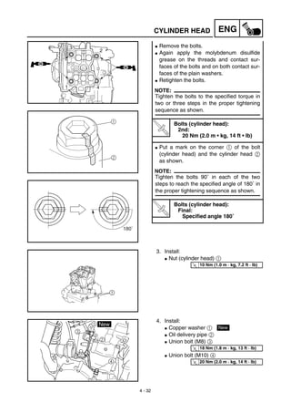 4 - 32
ENG
G Remove the bolts.
G Again apply the molybdenum disulfide
grease on the threads and contact sur-
faces of the bolts and on both contact sur-
faces of the plain washers.
G Retighten the bolts.
NOTE:
Tighten the bolts to the specified torque in
two or three steps in the proper tightening
sequence as shown.
T
R
.
.
Bolts (cylinder head):
2nd:
20 Nm (2.0 m • kg, 14 ft • lb)
G Put a mark on the corner 1 of the bolt
(cylinder head) and the cylinder head 2
as shown.
NOTE:
Tighten the bolts 90˚ in each of the two
steps to reach the specified angle of 180˚ in
the proper tightening sequence as shown.
T
R
.
.
Bolts (cylinder head):
Final:
Specified angle 180˚
1
2
180˚
3. Install:
G Nut (cylinder head) 1
T
R.
.
10 Nm (1.0 m · kg, 7.2 ft · lb)
4. Install:
G Copper washer 1
G Oil delivery pipe 2
G Union bolt (M8) 3
G Union bolt (M10) 4
New
T
R.
.
18 Nm (1.8 m · kg, 13 ft · lb)
T
R.
.
20 Nm (2.0 m · kg, 14 ft · lb)
CYLINDER HEAD
 