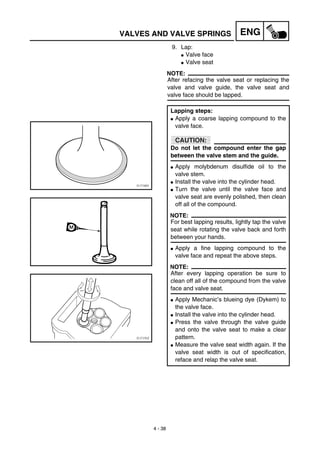 4 - 38
ENGVALVES AND VALVE SPRINGS
9. Lap:
G Valve face
G Valve seat
NOTE:
After refacing the valve seat or replacing the
valve and valve guide, the valve seat and
valve face should be lapped.
Lapping steps:
G Apply a coarse lapping compound to the
valve face.
CAUTION:
Do not let the compound enter the gap
between the valve stem and the guide.
G Apply molybdenum disulfide oil to the
valve stem.
G Install the valve into the cylinder head.
G Turn the valve until the valve face and
valve seat are evenly polished, then clean
off all of the compound.
NOTE:
For best lapping results, lightly tap the valve
seat while rotating the valve back and forth
between your hands.
G Apply a fine lapping compound to the
valve face and repeat the above steps.
NOTE:
After every lapping operation be sure to
clean off all of the compound from the valve
face and valve seat.
G Apply Mechanic’s blueing dye (Dykem) to
the valve face.
G Install the valve into the cylinder head.
G Press the valve through the valve guide
and onto the valve seat to make a clear
pattern.
G Measure the valve seat width again. If the
valve seat width is out of specification,
reface and relap the valve seat.
 