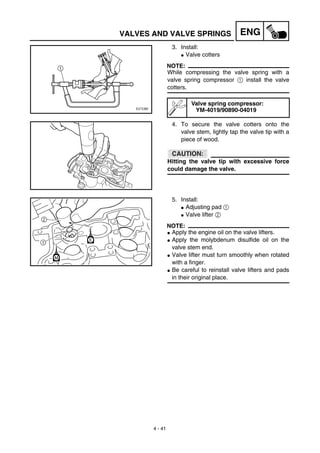 4 - 41
ENGVALVES AND VALVE SPRINGS
3. Install:
G Valve cotters
NOTE:
While compressing the valve spring with a
valve spring compressor 1 install the valve
cotters.
4. To secure the valve cotters onto the
valve stem, lightly tap the valve tip with a
piece of wood.
CAUTION:
Hitting the valve tip with excessive force
could damage the valve.
Valve spring compressor:
YM-4019/90890-04019
5. Install:
G Adjusting pad 1
G Valve lifter 2
NOTE:
G Apply the engine oil on the valve lifters.
G Apply the molybdenum disulfide oil on the
valve stem end.
G Valve lifter must turn smoothly when rotated
with a finger.
G Be careful to reinstall valve lifters and pads
in their original place.
 