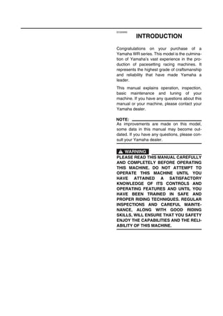 EC020000
INTRODUCTION
Congratulations on your purchase of a
Yamaha WR series. This model is the culmina-
tion of Yamaha’s vast experience in the pro-
duction of pacesetting racing machines. It
represents the highest grade of craftsmanship
and reliability that have made Yamaha a
leader.
This manual explains operation, inspection,
basic maintenance and tuning of your
machine. If you have any questions about this
manual or your machine, please contact your
Yamaha dealer.
NOTE:
As improvements are made on this model,
some data in this manual may become out-
dated. If you have any questions, please con-
sult your Yamaha dealer.
WARNING
PLEASE READ THIS MANUAL CAREFULLY
AND COMPLETELY BEFORE OPERATING
THIS MACHINE. DO NOT ATTEMPT TO
OPERATE THIS MACHINE UNTIL YOU
HAVE ATTAINED A SATISFACTORY
KNOWLEDGE OF ITS CONTROLS AND
OPERATING FEATURES AND UNTIL YOU
HAVE BEEN TRAINED IN SAFE AND
PROPER RIDING TECHNIQUES. REGULAR
INSPECTIONS AND CAREFUL MAINTE-
NANCE, ALONG WITH GOOD RIDING
SKILLS, WILL ENSURE THAT YOU SAFETY
ENJOY THE CAPABILITIES AND THE RELI-
ABILITY OF THIS MACHINE.
 