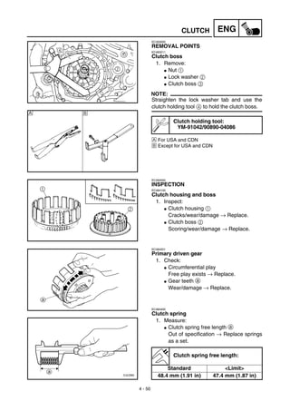 4 - 50
ENGCLUTCH
EC493000
REMOVAL POINTS
EC483211
Clutch boss
1. Remove:
G Nut 1
G Lock washer 2
G Clutch boss 3
NOTE:
Straighten the lock washer tab and use the
clutch holding tool 4 to hold the clutch boss.
Å For USA and CDN
ı Except for USA and CDN
Clutch holding tool:
YM-91042/90890-04086
Å ı
EC494000
INSPECTION
EC484100
Clutch housing and boss
1. Inspect:
G Clutch housing 1
Cracks/wear/damage → Replace.
G Clutch boss 2
Scoring/wear/damage → Replace.
EC484201
Primary driven gear
1. Check:
G Circumferential play
Free play exists → Replace.
G Gear teeth a
Wear/damage → Replace.
EC484400
Clutch spring
1. Measure:
G Clutch spring free length a
Out of specification → Replace springs
as a set.
Clutch spring free length:
Standard <Limit>
48.4 mm (1.91 in) 47.4 mm (1.87 in)
 