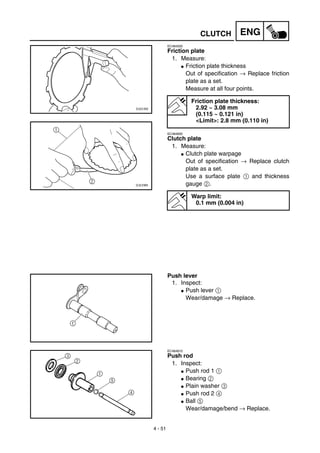 4 - 51
ENGCLUTCH
EC484500
Friction plate
1. Measure:
G Friction plate thickness
Out of specification → Replace friction
plate as a set.
Measure at all four points.
EC484600
Clutch plate
1. Measure:
G Clutch plate warpage
Out of specification → Replace clutch
plate as a set.
Use a surface plate 1 and thickness
gauge 2.
Friction plate thickness:
2.92 ~ 3.08 mm
(0.115 ~ 0.121 in)
<Limit>: 2.8 mm (0.110 in)
Warp limit:
0.1 mm (0.004 in)
Push lever
1. Inspect:
G Push lever 1
Wear/damage → Replace.
EC484810
Push rod
1. Inspect:
G Push rod 1 1
G Bearing 2
G Plain washer 3
G Push rod 2 4
G Ball 5
Wear/damage/bend → Replace.
 