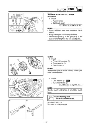 4 - 52
ENGCLUTCH
EC4A5000
ASSEMBLY AND INSTALLATION
Push lever
1. Install:
G Push lever 1
G Bolt (push lever)
NOTE:
G Apply the lithium soap base grease on the oil
seal lip.
G Apply the engine oil on the push lever.
G Fit the seat plate 2 in the groove a of the
push lever and tighten the bolt (seat plate).
2
1
a
T
R.
.
10 Nm (1.0 m · kg, 7.2 ft · lb)
Clutch
1. Install:
G Primary driven gear 1
G Thrust washer 2
G Clutch boss 3
NOTE:
Apply the engine oil on the primary driven gear
inner circumference.
2. Install:
G Lock washer 1
G Nut (clutch boss) 2
NOTE:
Use the clutch holding tool 3 to hold the clutch
boss.
Å For USA and CDN
ı Except for USA and CDN
Clutch holding tool:
YM-91042/90890-04086
New
T
R.
.
75 Nm (7.5 m · kg, 54 ft · lb)
Å ı
 