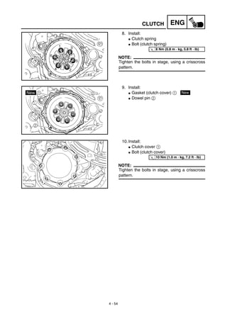 4 - 54
ENGCLUTCH
8. Install:
G Clutch spring
G Bolt (clutch spring)
NOTE:
Tighten the bolts in stage, using a crisscross
pattern.
T
R.
.
8 Nm (0.8 m · kg, 5.8 ft · lb)
9. Install:
G Gasket (clutch cover) 1
G Dowel pin 2
New
10. Install:
G Clutch cover 1
G Bolt (clutch cover)
NOTE:
Tighten the bolts in stage, using a crisscross
pattern.
T
R.
.
10 Nm (1.0 m · kg, 7.2 ft · lb)
 