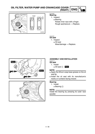 4 - 58
ENG
OIL FILTER, WATER PUMP AND CRANKCASE COVER
(RIGHT)
EC4H4600
Bearing
1. Inspect:
G Bearing
Rotate inner race with a finger.
Rough spot/seizure → Replace.
EC444400
Oil seal
1. Inspect:
G Oil seal
Wear/damage → Replace.
ASSEMBLY AND INSTALLATION
EC4G5110
Oil seal
1. Install:
G Oil seal 1
NOTE:
G Apply the lithium soap base grease on the oil
seal lip.
G Install the oil seal with its manufacture’s
marks or numbers facing inward.
Bearing
1. Install:
G Bearing 1
NOTE:
Install the bearing by pressing its outer race
parallel.
New
 