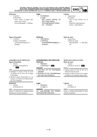 ENG
4 - 58
Lager
1. Kontrollieren:
G Lager
Den inneren Laufring mit
dem Finger drehen.
Schwergängigkeit/Freßspu-
ren → Erneuern.
Dichtring
1. Kontrollieren:
G Dichtring
Verschleiß/Beschädigung →
Erneuern.
ZUSAMMENBAU UND MONTAGE
Dichtring
1. Montieren:
G Dichtring 1
HINWEIS:
G Lithiumfett auf die Dichringlippe
auftragen.
G Dichtring mit den Herstelleranga-
ben nach innen einbauen.
New
Lager
1. Montieren:
G Lager 1
HINWEIS:
Zur Lager-Montage den äußeren
Laufring parallel einpressen.
Roulement
1. Contrôler:
G Roulement
Faire tourner la bague inté-
rieure avec le doigt.
Point dur/grippage → Changer.
Bague d’étanchéité
1. Contrôler:
G Bague d’étanchéité
Usure/endommagement →
Changer.
ASSEMBLAGE ET MONTAGE
Bague d’étanchéité
1. Monter:
G Bague d’étanchéité 1
N.B.:
G Appliquer la graisse à base de savon
au lithium sur la lèvre de la bague
d’étanchéité.
G Monter la bague d’étanchéité avec ses
marques ou numéros de fabricant diri-
gés vers l’intérieur.
New
Roulement
1. Monter:
G Roulement 1
N.B.:
Monter le roulement en appuyant paral-
lèlement sur la cage extérieure.
Cojinete
1. Inspeccionar:
G Cojinete
Gire la pista interior con el
dedo.
Superficie áspera/agarrota-
miento → Reemplazar.
Retén de aceite
1. Inspeccionar:
G Retén de aceite
Desgaste/daños → Reempla-
zar.
MONTAJE E INSTALACIÓN
Retén de aceite
1. Instalar:
G Retén de aceite 1
NOTA:
G Aplique grasa con base de litio en el
labio del retén de aceite.
G Instale el retén de aceite con la marca
de fábrica o los números hacia arriba.
New
Cojinete
1. Instalar:
G Cojinete 1
NOTA:
Instale el cojinete presionando la pista
exterior en paralelo.
FILTRE A HUILE, POMPE A EAU ET COUVERCLE DE CARTER (DROIT)
ÖLFILTER, WASSERPUMPE UND KURBELGEHÄUSEDECKEL (RECHTS)
FILTRO DE ACEITE, BOMBA DE AGUA Y CUBIERTA DEL CÁRTER (DERECHO)
 