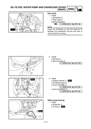 4 - 60
ENG
OIL FILTER, WATER PUMP AND CRANKCASE COVER
(RIGHT)
Kick crank
1. Install:
G Kickstarter 1
G Plain washer
G Bolt (kickstarter)
NOTE:
Install the kickstarter so that the distance a
between the kickstarter and the fuel tank is
12 mm (0.47 in) or more.
T
R.
.
33 Nm (3.3 m · kg, 24 ft · lb)
2. Install:
G Oil hose 1
G Bolt (oil hose) 2T
R.
.
10 Nm (1.0 m · kg, 7.2 ft · lb)
3. Install:
G Copper washer 1
G Oil delivery pipe 2
G Union bolt (M8) 3
G Union bolt (M10) 4
New
T
R.
.
18 Nm (1.8 m · kg, 13 ft · lb)
T
R.
.
20 Nm (2.0 m · kg, 14 ft · lb)
Water pump housing
1. Install:
G Dowel pin 1
G O-ring 2 New
 