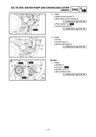 4 - 61
ENG
OIL FILTER, WATER PUMP AND CRANKCASE COVER
(RIGHT)
2. Install:
G Water pump housing 1
G Bolt (water pump housing) 2
G Plain washer 3
G Coolant drain bolt 4
T
R.
.
10 Nm (1.0 m · kg, 7.2 ft · lb)
New
T
R.
.
10 Nm (1.0 m · kg, 7.2 ft · lb)
3. Install:
G O-ring
G Coolant pipe 1
G Bolt (coolant pipe) 2
T
R.
.
10 Nm (1.0 m · kg, 7.2 ft · lb)
Oil filter
1. Install:
G Oil filter 1
G O-ring 2
G Oil filter cover 3
G Bolt (oil filter cover)
New
T
R.
.
10 Nm (1.0 m · kg, 7.2 ft · lb)
 