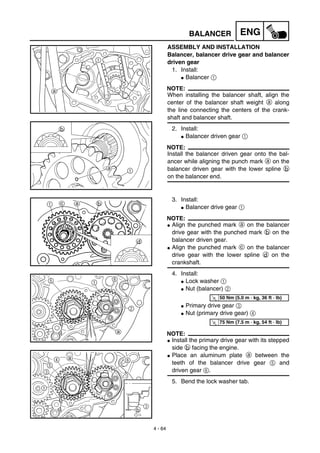 4 - 64
ENGBALANCER
ASSEMBLY AND INSTALLATION
Balancer, balancer drive gear and balancer
driven gear
1. Install:
G Balancer 1
NOTE:
When installing the balancer shaft, align the
center of the balancer shaft weight a along
the line connecting the centers of the crank-
shaft and balancer shaft.
2. Install:
G Balancer driven gear 1
NOTE:
Install the balancer driven gear onto the bal-
ancer while aligning the punch mark a on the
balancer driven gear with the lower spline b
on the balancer end.
3. Install:
G Balancer drive gear 1
NOTE:
G Align the punched mark a on the balancer
drive gear with the punched mark b on the
balancer driven gear.
G Align the punched mark c on the balancer
drive gear with the lower spline d on the
crankshaft.
4. Install:
G Lock washer 1
G Nut (balancer) 2
G Primary drive gear 3
G Nut (primary drive gear) 4
NOTE:
G Install the primary drive gear with its stepped
side b facing the engine.
G Place an aluminum plate a between the
teeth of the balancer drive gear 5 and
driven gear 6.
5. Bend the lock washer tab.
T
R.
.
50 Nm (5.0 m · kg, 36 ft · lb)
T
R.
.
75 Nm (7.5 m · kg, 54 ft · lb)
b
3
 