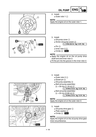 4 - 68
ENGOIL PUMP
2. Install:
G Outer rotor 1 1
NOTE:
Apply the engine oil on the outer rotor 1.
3. Install:
G Oil pump cover 1
G Screw (oil pump cover) 2
G Pin 3
G Inner rotor 2 4
G Circlip 5
NOTE:
G Apply the engine oil on the oil pump drive
shaft end and inner rotor 2.
G Fit the pin into the groove in the inner rotor 2.
4. Install:
G Outer rotor 2 1
G Dowel pin 2
G Oil pump assembly 3
G Bolt (oil pump assembly)
[L = 30 mm (1.18 in)] 4
G Bolt (oil pump assembly)
[L = 25 mm (0.98 in)] 5
NOTE:
Apply the engine oil on the outer rotor 2.
T
R.
.
2 Nm (0.2 m · kg, 1.4 ft · lb)
New
T
R.
.
10 Nm (1.0 m · kg, 7.2 ft · lb)
T
R.
.
10 Nm (1.0 m · kg, 7.2 ft · lb)
5. Install:
G Oil pump drive gear 1
G Plate washer 2
G Circlip 3
NOTE:
Apply the engine oil on the oil pump drive gear
inner circumference.
New
 
