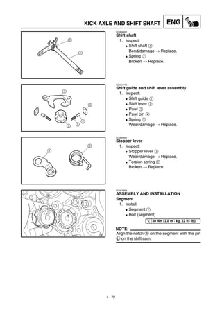 4 - 72
ENGKICK AXLE AND SHIFT SHAFT
EC4B4400
Shift shaft
1. Inspect:
G Shift shaft 1
Bend/damage → Replace.
G Spring 2
Broken → Replace.
EC4C4100
Shift guide and shift lever assembly
1. Inspect:
G Shift guide 1
G Shift lever 2
G Pawl 3
G Pawl pin 4
G Spring 5
Wear/damage → Replace.
EC4B4500
Stopper lever
1. Inspect:
G Stopper lever 1
Wear/damage → Replace.
G Torsion spring 2
Broken → Replace.
EC4C5000
ASSEMBLY AND INSTALLATION
Segment
1. Install:
G Segment 1
G Bolt (segment)
NOTE:
Align the notch a on the segment with the pin
b on the shift cam.
T
R.
.
30 Nm (3.0 m · kg, 22 ft · lb)
 