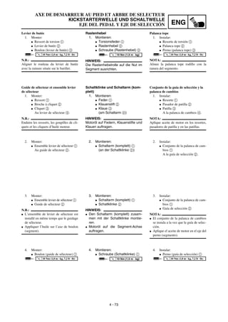 ENG
4 - 73
AXE DE DEMARREUR AU PIED ET ARBRE DE SELECTEUR
KICKSTARTERWELLE UND SCHALTWELLE
EJE DEL PEDAL Y EJE DE SELECCIÓN
Rastenhebel
1. Montieren:
G Torsionsfeder 1
G Rastenhebel 2
G Schraube (Rastenhebel) 3
HINWEIS:
Die Rastenhebelrolle auf die Nut im
Segment ausrichten.
T
R
.
.
10 Nm (1,0 m · kg)
Schaltklinke und Schaltarm (kom-
plett)
1. Montieren:
G Feder 1
G Klauenstift 2
G Klaue 3
(am Schaltarm 4)
HINWEIS:
Motoröl auf Federn, Klauenstifte und
Klauen auftragen.
2. Montieren:
G Schaltarm (komplett) 1
(an der Schaltklinke 2)
3. Montieren:
G Schaltarm (komplett) 1
G Schaltklinke 2
HINWEIS:
G Den Schaltarm (komplett) zusam-
men mit der Schaltklinke montie-
ren.
G Motoröl auf die Segment-Achse
auftragen.
4. Montieren:
G Schraube (Schaltklinke) 1
T
R
.
.
10 Nm (1,0 m · kg)
Levier de butée
1. Monter:
G Ressort de torsion 1
G Levier de butée 2
G Boulon (levier de butée) 3
N.B.:
Aligner le rouleau du levier de butée
avec la rainure située sur le barillet.
T
R
.
.
10 Nm (1,0 m · kg, 7,2 ft · lb)
Guide de sélecteur et ensemble levier
de sélecteur
1. Monter:
G Ressort 1
G Broche à cliquet 2
G Cliquet 3
Au levier de sélecteur 4.
N.B.:
Enduire les ressorts, les goupilles de cli-
quets et les cliquets d’huile moteur.
2. Monter:
G Ensemble levier de sélecteur 1
Au guide de sélecteur 2.
3. Monter:
G Ensemble levier de sélecteur 1
G Guide de sélecteur 2
N.B.:
G L’ensemble de levier de sélecteur est
installé en même temps que le guidage
de sélecteur.
G Appliquer l’huile sur l’axe de boulon
(segment).
4. Monter:
G Boulon (guide de sélecteur) 1
T
R
.
.
10 Nm (1,0 m · kg, 7,2 ft · lb)
Palanca tope
1. Instalar:
G Resorte de torsión 1
G Palanca tope 2
G Perno (palanca tope) 3
NOTA:
Alinee la palanca tope rodillo con la
ranura del segmento.
T
R
.
.
10 Nm (1,0 m · kg, 7,2 ft · lb)
Conjunto de la guía de selección y la
palanca de cambios
1. Instalar:
G Resorte 1
G Pasador de patilla 2
G Patilla 3
A la palanca de cambios 4.
NOTA:
Aplique aceite de motor en los resortes,
pasadores de patilla y en las patillas.
2. Instalar:
G Conjunto de la palanca de cam-
bios 1
A la guía de selección 2.
3. Instalar:
G Conjunto de la palanca de cam-
bios 1
G Guía de selección 2
NOTA:
G El conjunto de la palanca de cambios
se instala a la vez que la guía de selec-
ción.
G Aplique el aceite de motor en el eje del
perno (segmento).
4. Instalar:
G Perno (guía de selección) 1
T
R
.
.
10 Nm (1,0 m · kg, 7,2 ft · lb)
 