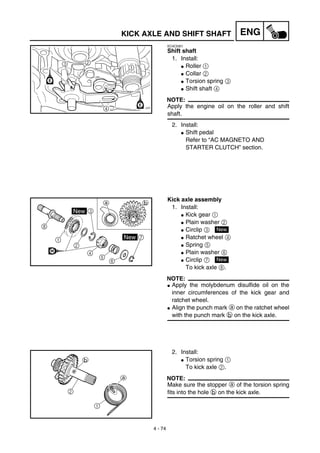 4 - 74
ENGKICK AXLE AND SHIFT SHAFT
EC4C5301
Shift shaft
1. Install:
G Roller 1
G Collar 2
G Torsion spring 3
G Shift shaft 4
NOTE:
Apply the engine oil on the roller and shift
shaft.
2. Install:
G Shift pedal
Refer to “AC MAGNETO AND
STARTER CLUTCH” section.
Kick axle assembly
1. Install:
G Kick gear 1
G Plain washer 2
G Circlip 3
G Ratchet wheel 4
G Spring 5
G Plain washer 6
G Circlip 7
To kick axle 8.
NOTE:
G Apply the molybdenum disulfide oil on the
inner circumferences of the kick gear and
ratchet wheel.
G Align the punch mark a on the ratchet wheel
with the punch mark b on the kick axle.
New
New
2. Install:
G Torsion spring 1
To kick axle 2.
NOTE:
Make sure the stopper a of the torsion spring
fits into the hole b on the kick axle.
 