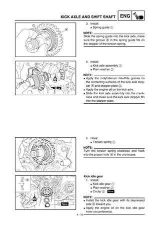 4 - 75
ENGKICK AXLE AND SHIFT SHAFT
3. Install:
G Spring guide 1
NOTE:
Slide the spring guide into the kick axle, make
sure the groove a in the spring guide fits on
the stopper of the torsion spring.
4. Install:
G Kick axle assembly 1
G Plain washer 2
NOTE:
G Apply the molybdenum disulfide grease on
the contacting surfaces of the kick axle stop-
per a and stopper plate 3.
G Apply the engine oil on the kick axle.
G Slide the kick axle assembly into the crank-
case and make sure the kick axle stopper fits
into the stopper plate.
5. Hook:
G Torsion spring 1
NOTE:
Turn the torsion spring clockwise and hook
into the proper hole a in the crankcase.
Kick idle gear
1. Install:
G Kick idle gear 1
G Plain washer 2
G Circlip 3
NOTE:
G Install the kick idle gear with its depressed
side a toward you.
G Apply the engine oil on the kick idle gear
inner circumference.
New
 