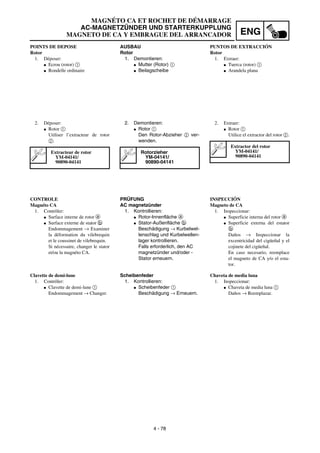 ENG
4 - 78
MAGNÉTO CA ET ROCHET DE DÉMARRAGE
AC-MAGNETZÜNDER UND STARTERKUPPLUNG
MAGNETO DE CA Y EMBRAGUE DEL ARRANCADOR
AUSBAU
Rotor
1. Demontieren:
G Mutter (Rotor) 1
G Beilagscheibe
2. Demontieren:
G Rotor 1
Den Rotor-Abzieher 2 ver-
wenden.
Rotorzieher
YM-04141/
90890-04141
PRÜFUNG
AC magnetzünder
1. Kontrollieren:
G Rotor-Innenfläche a
G Stator-Außenfläche b
Beschädigung → Kurbelwel-
lenschlag und Kurbelwellen-
lager kontrollieren.
Falls erforderlich, den AC
magnetzünder und/oder -
Stator erneuern.
Scheibenfeder
1. Kontrollieren:
G Scheibenfeder 1
Beschädigung → Erneuern.
POINTS DE DEPOSE
Rotor
1. Déposer:
G Ecrou (rotor) 1
G Rondelle ordinaire
2. Déposer:
G Rotor 1
Utiliser l’extracteur de rotor
2.
Extracteur de rotor
YM-04141/
90890-04141
CONTROLE
Magnéto CA
1. Contrôler:
G Surface interne de rotor a
G Surface externe de stator b
Endommagement → Examiner
la déformation du vilebrequin
et le coussinet de vilebrequin.
Si nécessaire, changer le stator
et/ou la magnéto CA.
Clavette de demi-lune
1. Contrôler:
G Clavette de demi-lune 1
Endommagement → Changer.
PUNTOS DE EXTRACCIÓN
Rotor
1. Extraer:
G Tuerca (rotor) 1
G Arandela plana
2. Extraer:
G Rotor 1
Utilice el extractor del rotor 2.
Extractor del rotor
YM-04141/
90890-04141
INSPECCIÓN
Magneto de CA
1. Inspeccionar:
G Superficie interna del rotor a
G Superficie externa del estator
b
Daños → Inspeccionar la
excentricidad del cigüeñal y el
cojinete del cigüeñal.
En caso necesario, reemplace
el magneto de CA y/o el esta-
tor.
Chaveta de media luna
1. Inspeccionar:
G Chaveta de media luna 1
Daños → Reemplazar.
 