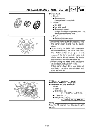4 - 79
ENGAC MAGNETO AND STARTER CLUTCH
Starter clutch
1. Check:
G Starter clutch
Damage/wear → Replace.
2. Check:
G Idle gear
G Idle gear shaft
G Starter clutch gear
Pitting/burrs/chips/roughness/wear →
Replace the defective parts.
3. Check:
G Starter clutch operation
G Install the starter clutch drive gear 1 onto
the starter clutch 2 and hold the starter
clutch.
G When turning the starter clutch drive gear
counterclockwise ı, the starter clutch and
the starter clutch drive gear should
engage. If the starter clutch drive gear and
starter clutch do not engage, the starter
clutch is faulty and must be replaced.
G When turning the starter clutch drive gear
clockwise Å, it should turn freely.
If the starter clutch drive gear does not
turn freely, the starter clutch is faulty and
must be replaced.
EC4L5000
ASSEMBLY AND INSTALLATION
AC magneto and starter clutch
1. Install:
G Stator 1
G Bolt (stator) 2
G Pick-up coil 3
G Bolt (pick-up coil) 4
NOTE:
Pass the AC magneto lead 5 under the pick-
up coil.
T
R.
.
7 Nm (0.7 m · kg, 5.1 ft · lb)
T
R.
.
10 Nm (1.0 m · kg, 7.2 ft · lb)
 